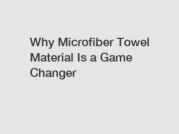 Why Microfiber Towel Material Is a Game Changer