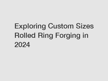 Exploring Custom Sizes Rolled Ring Forging in 2024