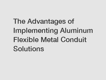 The Advantages of Implementing Aluminum Flexible Metal Conduit Solutions