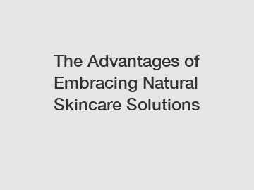 The Advantages of Embracing Natural Skincare Solutions