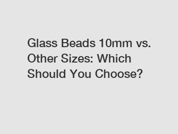 Glass Beads 10mm vs. Other Sizes: Which Should You Choose?