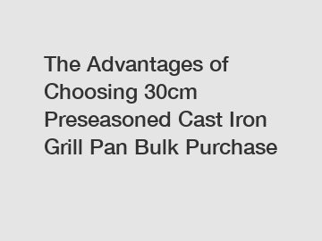 The Advantages of Choosing 30cm Preseasoned Cast Iron Grill Pan Bulk Purchase