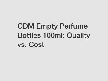 ODM Empty Perfume Bottles 100ml: Quality vs. Cost