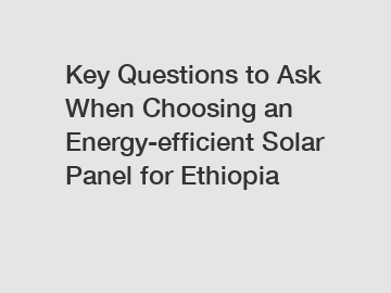 Key Questions to Ask When Choosing an Energy-efficient Solar Panel for Ethiopia