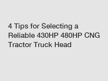 4 Tips for Selecting a Reliable 430HP 480HP CNG Tractor Truck Head