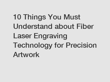 10 Things You Must Understand about Fiber Laser Engraving Technology for Precision Artwork