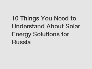 10 Things You Need to Understand About Solar Energy Solutions for Russia 10 Things You Need to Understand About Solar Energy Solutions for Russia