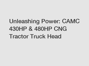 Unleashing Power: CAMC 430HP & 480HP CNG Tractor Truck Head
