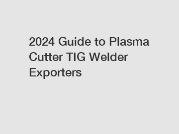 2024 Guide to Plasma Cutter TIG Welder Exporters