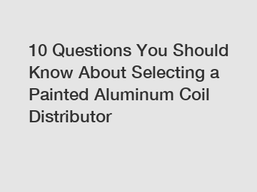 10 Questions You Should Know About Selecting a Painted Aluminum Coil Distributor