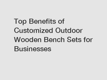 Top Benefits of Customized Outdoor Wooden Bench Sets for Businesses