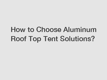 How to Choose Aluminum Roof Top Tent Solutions?