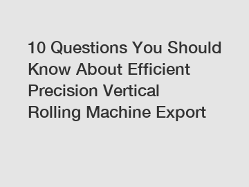 10 Questions You Should Know About Efficient Precision Vertical Rolling Machine Export