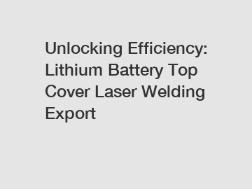 Unlocking Efficiency: Lithium Battery Top Cover Laser Welding Export