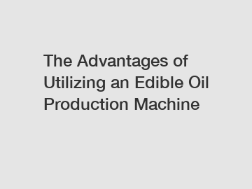 The Advantages of Utilizing an Edible Oil Production Machine