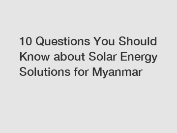 10 Questions You Should Know about Solar Energy Solutions for Myanmar