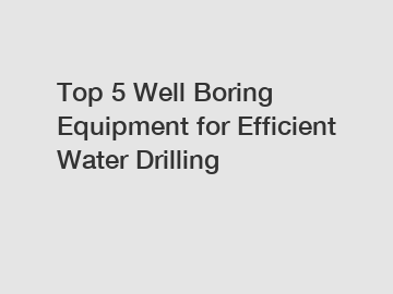 Top 5 Well Boring Equipment for Efficient Water Drilling