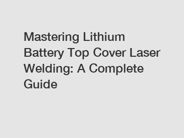 Mastering Lithium Battery Top Cover Laser Welding: A Complete Guide