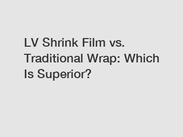 LV Shrink Film vs. Traditional Wrap: Which Is Superior?