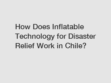 How Does Inflatable Technology for Disaster Relief Work in Chile?