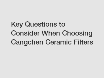 Key Questions to Consider When Choosing Cangchen Ceramic Filters