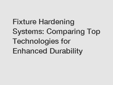 Fixture Hardening Systems: Comparing Top Technologies for Enhanced Durability