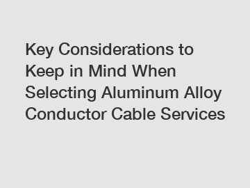 Key Considerations to Keep in Mind When Selecting Aluminum Alloy Conductor Cable Services