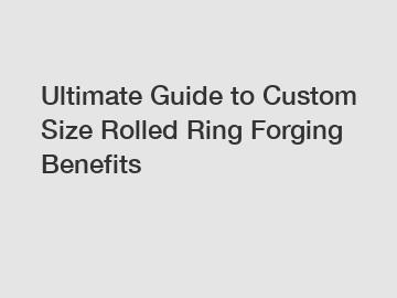 Ultimate Guide to Custom Size Rolled Ring Forging Benefits