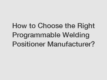 How to Choose the Right Programmable Welding Positioner Manufacturer?