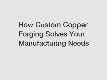 How Custom Copper Forging Solves Your Manufacturing Needs