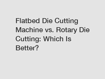 Flatbed Die Cutting Machine vs. Rotary Die Cutting: Which Is Better?