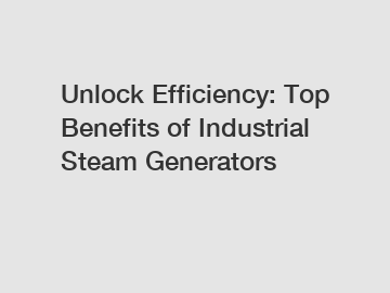 Unlock Efficiency: Top Benefits of Industrial Steam Generators