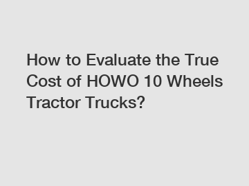 How to Evaluate the True Cost of HOWO 10 Wheels Tractor Trucks?
