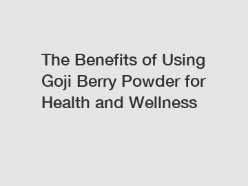 The Benefits of Using Goji Berry Powder for Health and Wellness