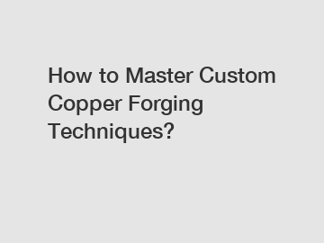 How to Master Custom Copper Forging Techniques?