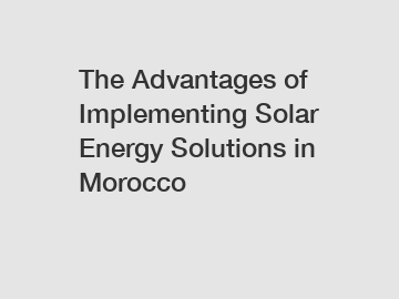 The Advantages of Implementing Solar Energy Solutions in Morocco