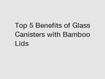 Top 5 Benefits of Glass Canisters with Bamboo Lids