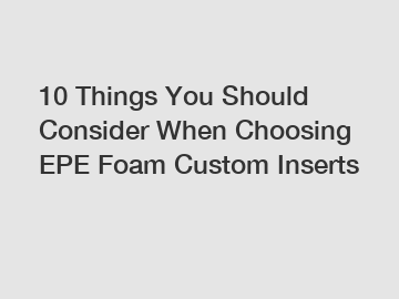 10 Things You Should Consider When Choosing EPE Foam Custom Inserts