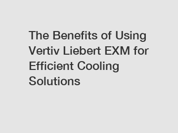 The Benefits of Using Vertiv Liebert EXM for Efficient Cooling Solutions