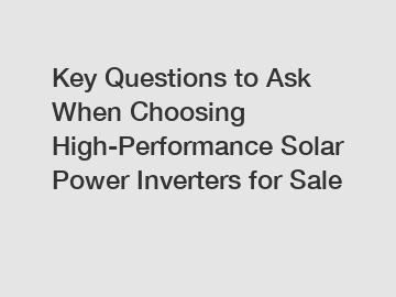 Key Questions to Ask When Choosing High-Performance Solar Power Inverters for Sale