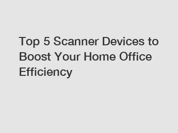Top 5 Scanner Devices to Boost Your Home Office Efficiency