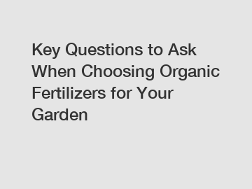 Key Questions to Ask When Choosing Organic Fertilizers for Your Garden