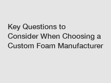 Key Questions to Consider When Choosing a Custom Foam Manufacturer