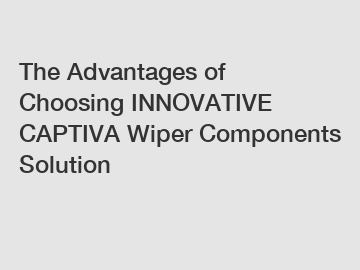 The Advantages of Choosing INNOVATIVE CAPTIVA Wiper Components Solution