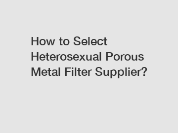 How to Select Heterosexual Porous Metal Filter Supplier?