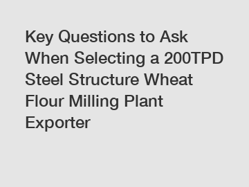 Key Questions to Ask When Selecting a 200TPD Steel Structure Wheat Flour Milling Plant Exporter