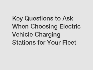 Key Questions to Ask When Choosing Electric Vehicle Charging Stations for Your Fleet