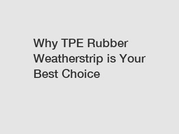 Why TPE Rubber Weatherstrip is Your Best Choice