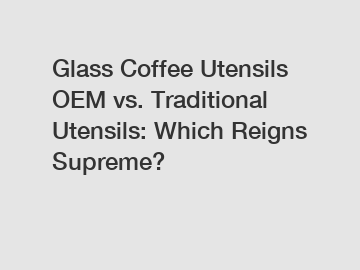 Glass Coffee Utensils OEM vs. Traditional Utensils: Which Reigns Supreme?