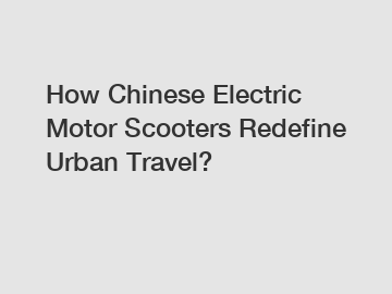 How Chinese Electric Motor Scooters Redefine Urban Travel?